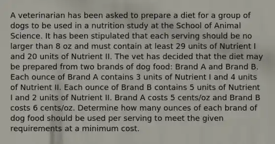 A veterinarian has been asked to prepare a diet for a group of dogs to be used in a nutrition study at the School of Animal Science. It has been stipulated that each serving should be no larger than 8 oz and must contain at least 29 units of Nutrient I and 20 units of Nutrient II. The vet has decided that the diet may be prepared from two brands of dog food: Brand A and Brand B. Each ounce of Brand A contains 3 units of Nutrient I and 4 units of Nutrient II. Each ounce of Brand B contains 5 units of Nutrient I and 2 units of Nutrient II. Brand A costs 5 cents/oz and Brand B costs 6 cents/oz. Determine how many ounces of each brand of dog food should be used per serving to meet the given requirements at a minimum cost.