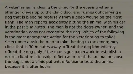 A veterinarian is closing the clinic for the evening when a stranger drives up to the clinic door and rushes out carrying a dog that is bleeding profusely from a deep wound on the right flank. The man reports accidently hitting the animal with his car in the past 5 minutes. The man is not the dog's owner, and the veterinarian does not recognize the dog. Which of the following is the most appropriate action for the veterinarian to take? Select one: a.Ask the man to take the dog to the emergency clinic that is 30 minutes away. b.Treat the dog immediately. c.Treat the dog only if the man signs paperwork to establish a doctor-client relationship. d.Refuse to treat the animal because the dog is not a clinic patient. e.Refuse to treat the animal because it is after hours.