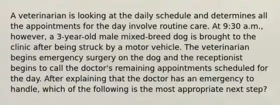 A veterinarian is looking at the daily schedule and determines all the appointments for the day involve routine care. At 9:30 a.m., however, a 3-year-old male mixed-breed dog is brought to the clinic after being struck by a motor vehicle. The veterinarian begins emergency surgery on the dog and the receptionist begins to call the doctor's remaining appointments scheduled for the day. After explaining that the doctor has an emergency to handle, which of the following is the most appropriate next step?