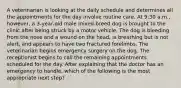 A veterinarian is looking at the daily schedule and determines all the appointments for the day involve routine care. At 9:30 a.m., however, a 3-year-old male mixed-breed dog is brought to the clinic after being struck by a motor vehicle. The dog is bleeding from the nose and a wound on the head, is breathing but is not alert, and appears to have two fractured forelimbs. The veterinarian begins emergency surgery on the dog. The receptionist begins to call the remaining appointments scheduled for the day. After explaining that the doctor has an emergency to handle, which of the following is the most appropriate next step?