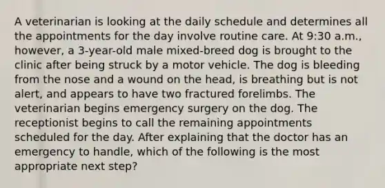 A veterinarian is looking at the daily schedule and determines all the appointments for the day involve routine care. At 9:30 a.m., however, a 3-year-old male mixed-breed dog is brought to the clinic after being struck by a motor vehicle. The dog is bleeding from the nose and a wound on the head, is breathing but is not alert, and appears to have two fractured forelimbs. The veterinarian begins emergency surgery on the dog. The receptionist begins to call the remaining appointments scheduled for the day. After explaining that the doctor has an emergency to handle, which of the following is the most appropriate next step?