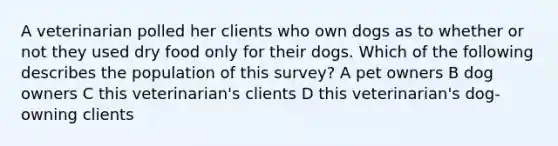 A veterinarian polled her clients who own dogs as to whether or not they used dry food only for their dogs. Which of the following describes the population of this survey? A pet owners B dog owners C this veterinarian's clients D this veterinarian's dog-owning clients