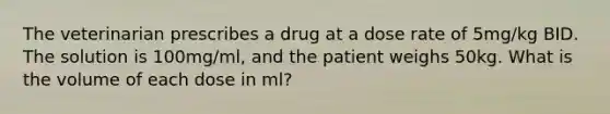 The veterinarian prescribes a drug at a dose rate of 5mg/kg BID. The solution is 100mg/ml, and the patient weighs 50kg. What is the volume of each dose in ml?