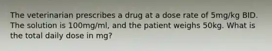 The veterinarian prescribes a drug at a dose rate of 5mg/kg BID. The solution is 100mg/ml, and the patient weighs 50kg. What is the total daily dose in mg?