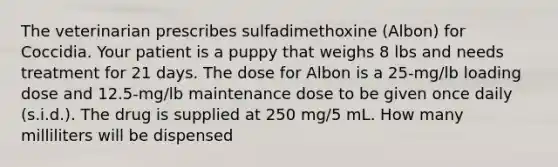 The veterinarian prescribes sulfadimethoxine (Albon) for Coccidia. Your patient is a puppy that weighs 8 lbs and needs treatment for 21 days. The dose for Albon is a 25-mg/lb loading dose and 12.5-mg/lb maintenance dose to be given once daily (s.i.d.). The drug is supplied at 250 mg/5 mL. How many milliliters will be dispensed