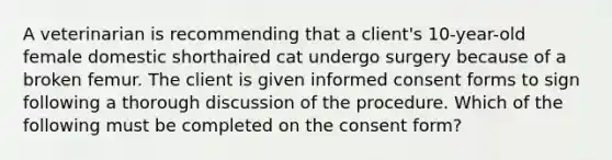 A veterinarian is recommending that a client's 10-year-old female domestic shorthaired cat undergo surgery because of a broken femur. The client is given informed consent forms to sign following a thorough discussion of the procedure. Which of the following must be completed on the consent form?