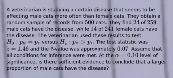 A veterinarian is studying a certain disease that seems to be affecting male cats more often than female cats. They obtain a random sample of records from [500] cats. They find [24] of [259] male cats have the disease, while [14] of [241] female cats have the disease. The veterinarian used these results to test [H_0: p_(M)=p_(F)] versus [H_(a): p_(M) > p_(F)]. The test statistic was [z=1.46] and the P-value was approximately [0.07]. Assume that all conditions for inference were met. At the [alpha=0.10] level of significance, is there sufficient evidence to conclude that a larger proportion of male cats have the disease?