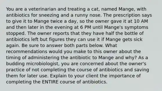 You are a veterinarian and treating a cat, named Mange, with antibiotics for sneezing and a runny nose. The prescription says to give it to Mange twice a day, so the owner gave it at 10 AM and then later in the evening at 6 PM until Mange's symptoms stopped. The owner reports that they have half the bottle of antibiotics left but figures they can use it if Mange gets sick again. Be sure to answer both parts below. What recommendations would you make to this owner about the timing of administering the antibiotic to Mange and why? As a budding microbiologist, you are concerned about the owner's practice of not completing the course of antibiotics and saving them for later use. Explain to your client the importance of completing the ENTIRE course of antibiotics.