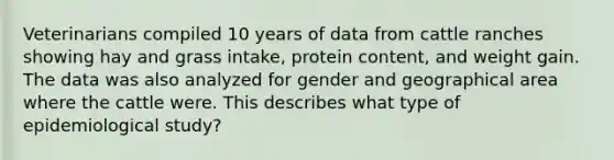 Veterinarians compiled 10 years of data from cattle ranches showing hay and grass intake, protein content, and weight gain. The data was also analyzed for gender and geographical area where the cattle were. This describes what type of epidemiological study?