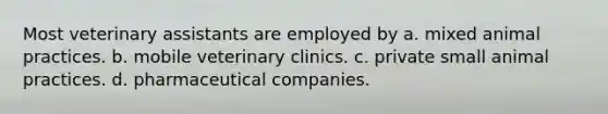 Most veterinary assistants are employed by a. mixed animal practices. b. mobile veterinary clinics. c. private small animal practices. d. pharmaceutical companies.