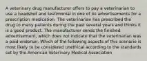 A veterinary drug manufacturer offers to pay a veterinarian to use a headshot and testimonial in one of its advertisements for a prescription medication. The veterinarian has prescribed the drug to many patients during the past several years and thinks it is a good product. The manufacturer sends the finished advertisement, which does not indicate that the veterinarian was a paid endorser. Which of the following aspects of this scenario is most likely to be considered unethical according to the standards set by the American Veterinary Medical Association