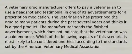 A veterinary drug manufacturer offers to pay a veterinarian to use a headshot and testimonial in one of its advertisements for a prescription medication. The veterinarian has prescribed the drug to many patients during the past several years and thinks it is a good product. The manufacturer sends the finished advertisement, which does not indicate that the veterinarian was a paid endorser. Which of the following aspects of this scenario is most likely to be considered unethical according to the standards set by the American Veterinary Medical Association