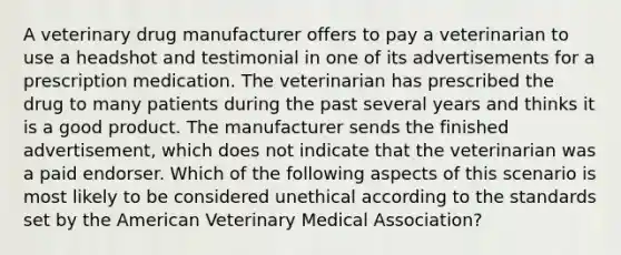 A veterinary drug manufacturer offers to pay a veterinarian to use a headshot and testimonial in one of its advertisements for a prescription medication. The veterinarian has prescribed the drug to many patients during the past several years and thinks it is a good product. The manufacturer sends the finished advertisement, which does not indicate that the veterinarian was a paid endorser. Which of the following aspects of this scenario is most likely to be considered unethical according to the standards set by the American Veterinary Medical Association?