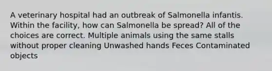 A veterinary hospital had an outbreak of Salmonella infantis. Within the facility, how can Salmonella be spread? All of the choices are correct. Multiple animals using the same stalls without proper cleaning Unwashed hands Feces Contaminated objects