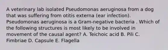 A veterinary lab isolated Pseudomonas aeruginosa from a dog that was suffering from otitis externa (ear infection). Pseudomonas aeruginosa is a Gram-negative bacteria . Which of the following structures is most likely to be involved in movement of the causal agent? A. Teichoic acid B. Pili C. Fimbriae D. Capsule E. Flagella