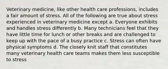 Veterinary medicine, like other health care professions, includes a fair amount of stress. All of the following are true about stress experienced in veterinary medicine except a. Everyone exhibits and handles stress differently b. Many technicians feel that they have little time for lunch or other breaks and are challenged to keep up with the pace of a busy practice c. Stress can often have physical symptoms d. The closely knit staff that constitutes many veterinary health care teams makes them less susceptible to stress