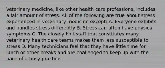 Veterinary medicine, like other health care professions, includes a fair amount of stress. All of the following are true about stress experienced in veterinary medicine except: A. Everyone exhibits and handles stress differently B. Stress can often have physical symptoms C. The closely knit staff that constitutes many veterinary health care teams makes them less susceptible to stress D. Many technicians feel that they have little time for lunch or other breaks and are challenged to keep up with the pace of a busy practice