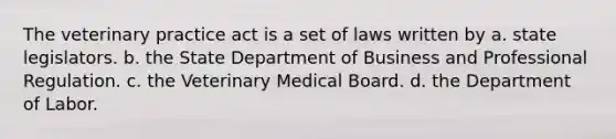 The veterinary practice act is a set of laws written by a. state legislators. b. the State Department of Business and Professional Regulation. c. the Veterinary Medical Board. d. the Department of Labor.