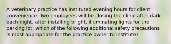 A veterinary practice has instituted evening hours for client convenience. Two employees will be closing the clinic after dark each night. after installing bright, illuminating lights for the parking lot, which of the following additional safety precautions is most appropriate for the practice owner to institute?