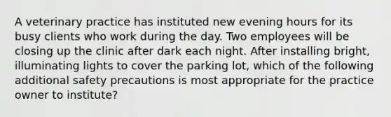 A veterinary practice has instituted new evening hours for its busy clients who work during the day. Two employees will be closing up the clinic after dark each night. After installing bright, illuminating lights to cover the parking lot, which of the following additional safety precautions is most appropriate for the practice owner to institute?