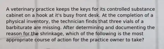 A veterinary practice keeps the keys for its controlled substance cabinet on a hook at it's busy front desk. At the completion of a physical inventory, the technician finds that three vials of a barbiturate are missing. After determining and documenting the reason for the shrinkage, which of the following is the most appropriate course of action for the practice owner to take?