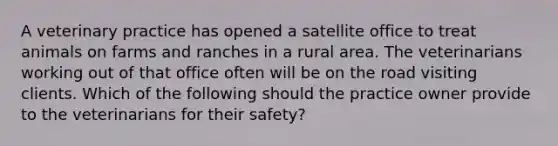 A veterinary practice has opened a satellite office to treat animals on farms and ranches in a rural area. The veterinarians working out of that office often will be on the road visiting clients. Which of the following should the practice owner provide to the veterinarians for their safety?