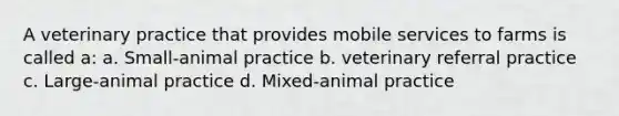 A veterinary practice that provides mobile services to farms is called a: a. Small-animal practice b. veterinary referral practice c. Large-animal practice d. Mixed-animal practice