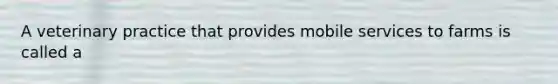 A veterinary practice that provides mobile services to farms is called a