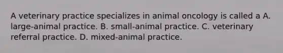 A veterinary practice specializes in animal oncology is called a A. large-animal practice. B. small-animal practice. C. veterinary referral practice. D. mixed-animal practice.