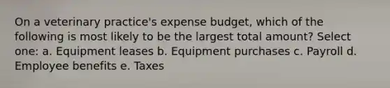 On a veterinary practice's expense budget, which of the following is most likely to be the largest total amount? Select one: a. Equipment leases b. Equipment purchases c. Payroll d. Employee benefits e. Taxes