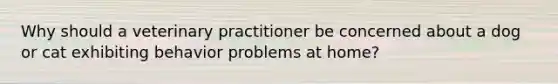 Why should a veterinary practitioner be concerned about a dog or cat exhibiting behavior problems at home?