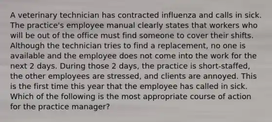 A veterinary technician has contracted influenza and calls in sick. The practice's employee manual clearly states that workers who will be out of the office must find someone to cover their shifts. Although the technician tries to find a replacement, no one is available and the employee does not come into the work for the next 2 days. During those 2 days, the practice is short-staffed, the other employees are stressed, and clients are annoyed. This is the first time this year that the employee has called in sick. Which of the following is the most appropriate course of action for the practice manager?