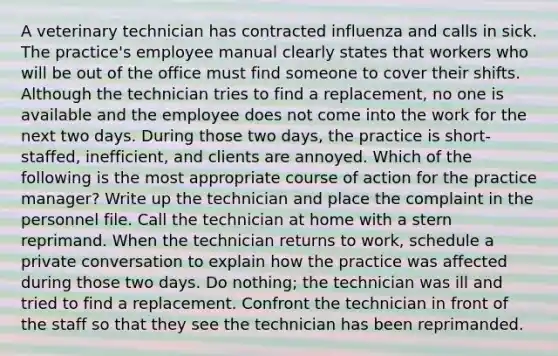 A veterinary technician has contracted influenza and calls in sick. The practice's employee manual clearly states that workers who will be out of the office must find someone to cover their shifts. Although the technician tries to find a replacement, no one is available and the employee does not come into the work for the next two days. During those two days, the practice is short-staffed, inefficient, and clients are annoyed. Which of the following is the most appropriate course of action for the practice manager? Write up the technician and place the complaint in the personnel file. Call the technician at home with a stern reprimand. When the technician returns to work, schedule a private conversation to explain how the practice was affected during those two days. Do nothing; the technician was ill and tried to find a replacement. Confront the technician in front of the staff so that they see the technician has been reprimanded.