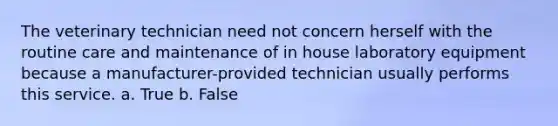 The veterinary technician need not concern herself with the routine care and maintenance of in house laboratory equipment because a manufacturer-provided technician usually performs this service. a. True b. False