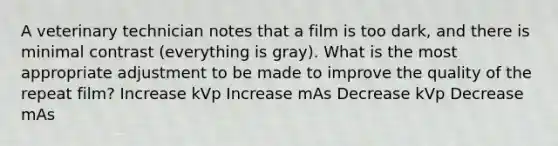 A veterinary technician notes that a film is too dark, and there is minimal contrast (everything is gray). What is the most appropriate adjustment to be made to improve the quality of the repeat film? Increase kVp Increase mAs Decrease kVp Decrease mAs