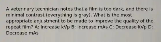 A veterinary technician notes that a film is too dark, and there is minimal contrast (everything is gray). What is the most appropriate adjustment to be made to improve the quality of the repeat film? A: Increase kVp B: Increase mAs C: Decrease kVp D: Decrease mAs