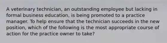 A veterinary technician, an outstanding employee but lacking in formal business education, is being promoted to a practice manager. To help ensure that the technician succeeds in the new position, which of the following is the most appropriate course of action for the practice owner to take?