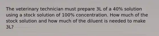 The veterinary technician must prepare 3L of a 40% solution using a stock solution of 100% concentration. How much of the stock solution and how much of the diluent is needed to make 3L?