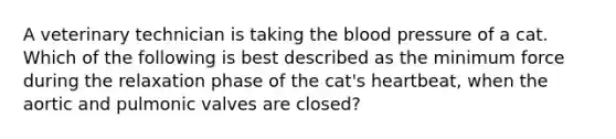 A veterinary technician is taking the blood pressure of a cat. Which of the following is best described as the minimum force during the relaxation phase of the cat's heartbeat, when the aortic and pulmonic valves are closed?