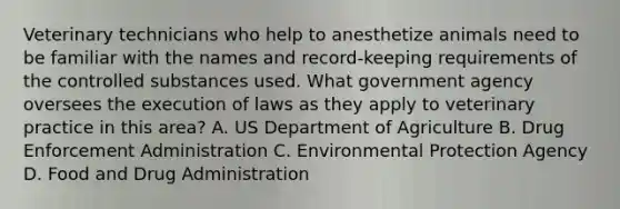 Veterinary technicians who help to anesthetize animals need to be familiar with the names and record-keeping requirements of the controlled substances used. What government agency oversees the execution of laws as they apply to veterinary practice in this area? A. US Department of Agriculture B. Drug Enforcement Administration C. Environmental Protection Agency D. Food and Drug Administration