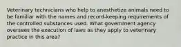 Veterinary technicians who help to anesthetize animals need to be familiar with the names and record-keeping requirements of the controlled substances used. What government agency oversees the execution of laws as they apply to veterinary practice in this area?