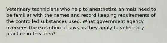 Veterinary technicians who help to anesthetize animals need to be familiar with the names and record-keeping requirements of the controlled substances used. What government agency oversees the execution of laws as they apply to veterinary practice in this area?