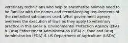 veterinary technicians who help to anesthetize animals need to be familiar with the names and record-keeping requirements of the controlled substances used. What government agency oversees the execution of laws as they apply to veterinary practice in this area? a. Environmental Protection Agency (EPA) b. Drug Enforcement Administration (DEA) c. Food and Drug Administration (FDA) d. US Department of Agriculture (USDA)