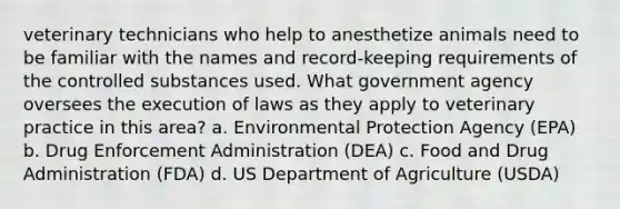 veterinary technicians who help to anesthetize animals need to be familiar with the names and record-keeping requirements of the controlled substances used. What government agency oversees the execution of laws as they apply to veterinary practice in this area? a. Environmental Protection Agency (EPA) b. Drug Enforcement Administration (DEA) c. Food and Drug Administration (FDA) d. US Department of Agriculture (USDA)