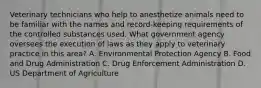 Veterinary technicians who help to anesthetize animals need to be familiar with the names and record-keeping requirements of the controlled substances used. What government agency oversees the execution of laws as they apply to veterinary practice in this area? A. Environmental Protection Agency B. Food and Drug Administration C. Drug Enforcement Administration D. US Department of Agriculture