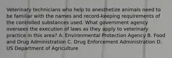 Veterinary technicians who help to anesthetize animals need to be familiar with the names and record-keeping requirements of the controlled substances used. What government agency oversees the execution of laws as they apply to veterinary practice in this area? A. Environmental Protection Agency B. Food and Drug Administration C. Drug Enforcement Administration D. US Department of Agriculture