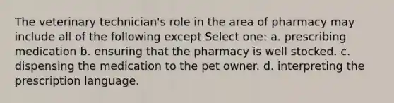 The veterinary technician's role in the area of pharmacy may include all of the following except Select one: a. prescribing medication b. ensuring that the pharmacy is well stocked. c. dispensing the medication to the pet owner. d. interpreting the prescription language.