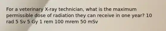 For a veterinary X-ray technician, what is the maximum permissible dose of radiation they can receive in one year? 10 rad 5 Sv 5 Gy 1 rem 100 mrem 50 mSv