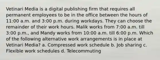 Vetinari Media is a digital publishing firm that requires all permanent employees to be in the office between the hours of 11:00 a.m. and 3:00 p.m. during workdays. They can choose the remainder of their work hours. Malik works from 7:00 a.m. till 3:00 p.m., and Mandy works from 10:00 a.m. till 6:00 p.m. Which of the following alternative work arrangements is in place at Vetinari Media? a. Compressed work schedule b. Job sharing c. Flexible work schedules d. Telecommuting