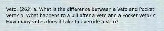 Veto: (262) a. What is the difference between a Veto and Pocket Veto? b. What happens to a bill after a Veto and a Pocket Veto? c. How many votes does it take to override a Veto?